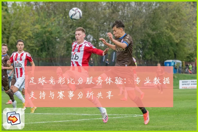 足球竞彩比分服务体验：专业数据支持与赛事分析共享