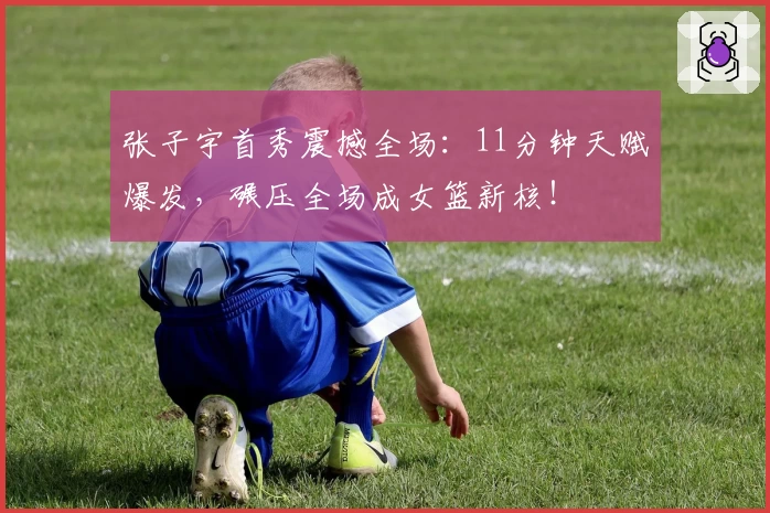 张子宇首秀震撼全场:11分钟天赋爆发,碾压全场成女篮新核!