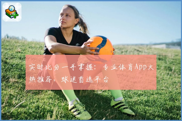 实时比分一手掌握：专业体育App火热推荐，球迷首选平台