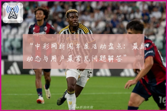 “中彩网新闻年度活动盘点：最新动态与用户最常见问题解答”