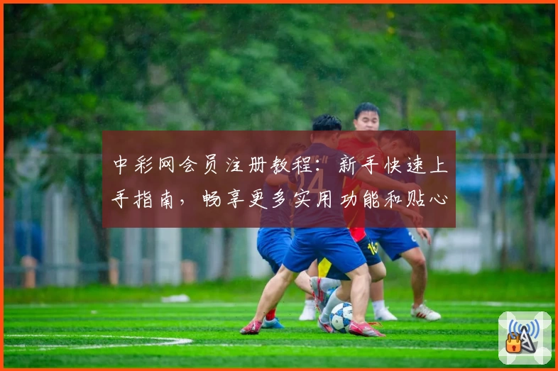 中彩网会员注册教程:新手快速上手指南,畅享更多实用功能和贴心服务