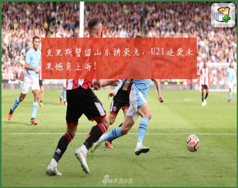 克里斯誓留山东拼荣光，U21逆袭未果憾负上海！