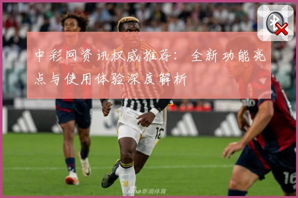 中彩网资讯权威推荐：全新功能亮点与使用体验深度解析