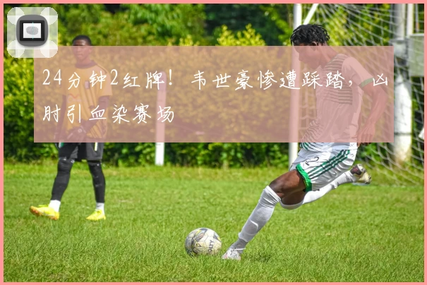 24分钟2红牌!韦世豪惨遭踩踏,凶肘引血染赛场