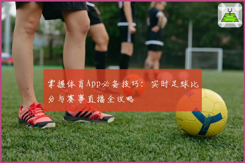 掌握体育App必备技巧：实时足球比分与赛事直播全攻略