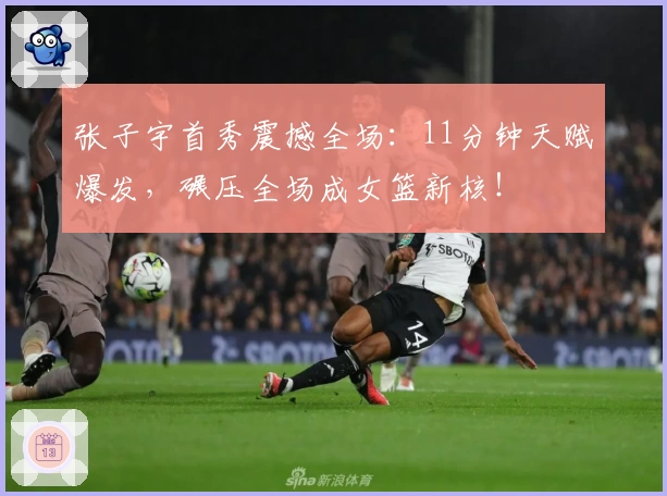 张子宇首秀震撼全场:11分钟天赋爆发,碾压全场成女篮新核!
