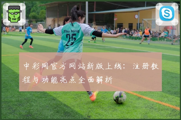 中彩网官方网站新版上线：注册教程与功能亮点全面解析