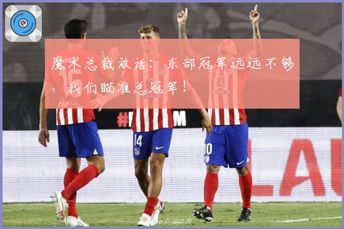 魔术总裁放话:东部冠军远远不够,我们瞄准总冠军!