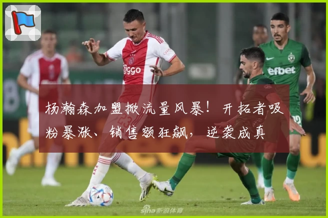 杨瀚森加盟掀流量风暴！开拓者吸粉暴涨、销售额狂飙，逆袭成真