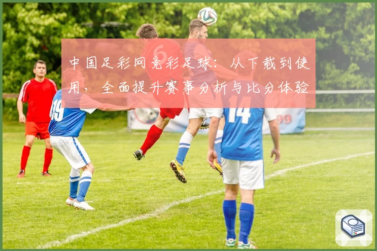 中国足彩网竞彩足球:从下载到使用,全面提升赛事分析与比分体验