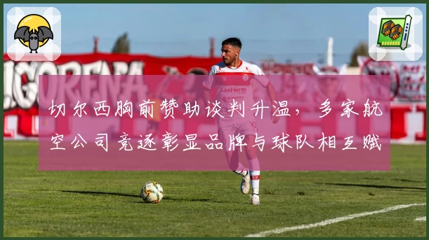 切尔西胸前赞助谈判升温，多家航空公司竞逐彰显品牌与球队相互赋能