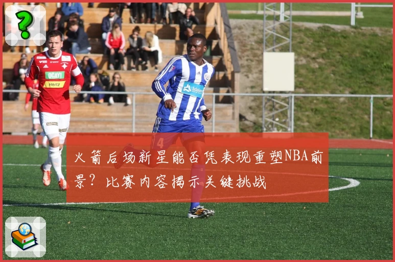 火箭后场新星能否凭表现重塑NBA前景？比赛内容揭示关键挑战