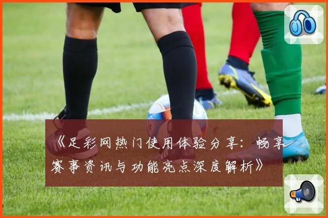 《足彩网热门使用体验分享：畅享赛事资讯与功能亮点深度解析》