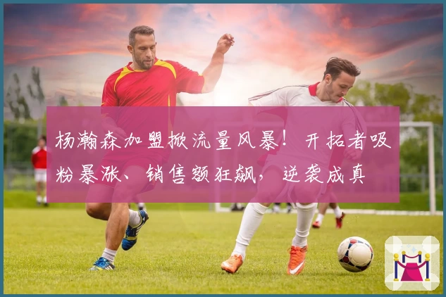 杨瀚森加盟掀流量风暴！开拓者吸粉暴涨、销售额狂飙，逆袭成真