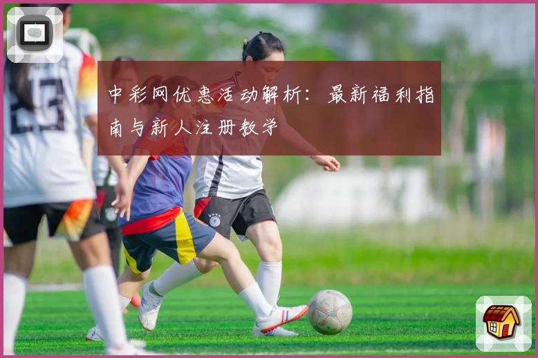 中彩网优惠活动解析：最新福利指南与新人注册教学