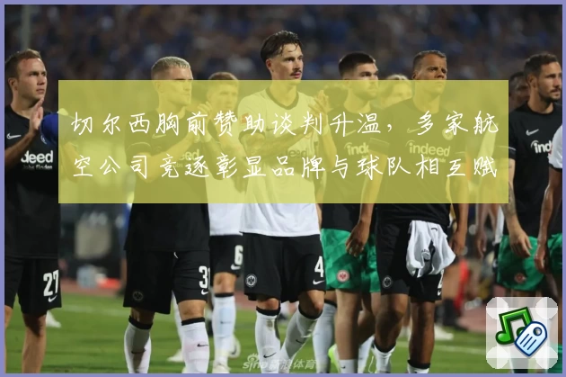 切尔西胸前赞助谈判升温，多家航空公司竞逐彰显品牌与球队相互赋能
