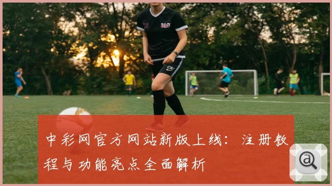 中彩网官方网站新版上线：注册教程与功能亮点全面解析