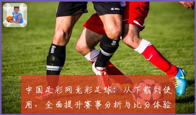 中国足彩网竞彩足球:从下载到使用,全面提升赛事分析与比分体验